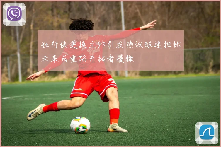 独行侠更换主帅引发热议球迷担忧未来或重蹈开拓者覆辙