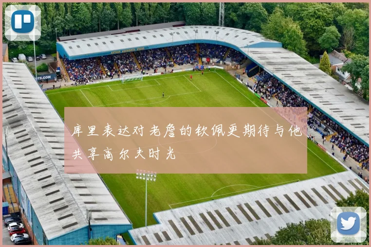 库里表达对老詹的钦佩更期待与他共享高尔夫时光