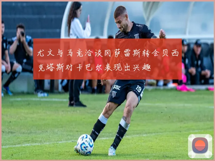 尤文与马竞洽谈冈萨雷斯转会贝西克塔斯对卡巴尔表现出兴趣