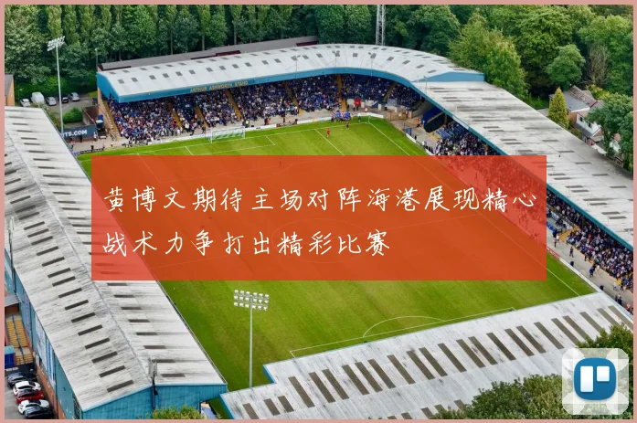 黄博文期待主场对阵海港展现精心战术力争打出精彩比赛