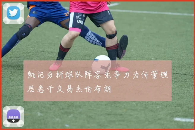 凯记分析球队阵容竞争力为何管理层急于交易杰伦布朗