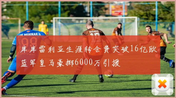 库库雷利亚生涯转会费突破16亿欧蓝军皇马豪掷6000万引援
