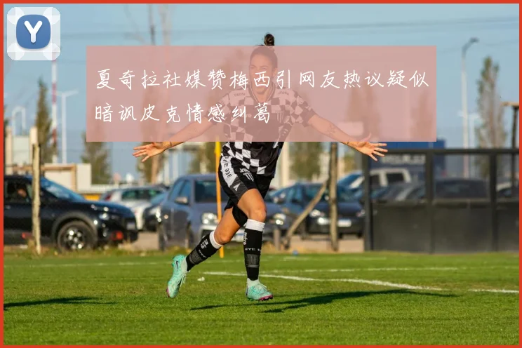 夏奇拉社媒赞梅西引网友热议疑似暗讽皮克情感纠葛
