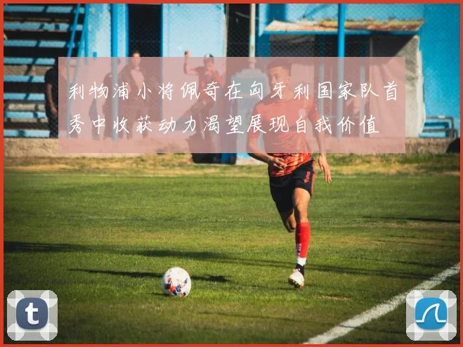 利物浦小将佩奇在匈牙利国家队首秀中收获动力渴望展现自我价值