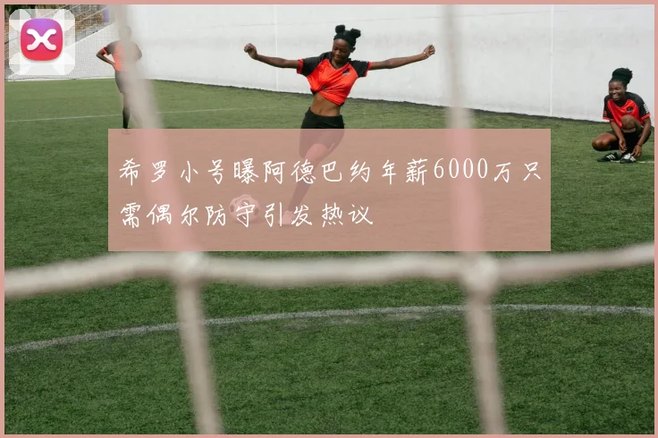 希罗小号曝阿德巴约年薪6000万只需偶尔防守引发热议