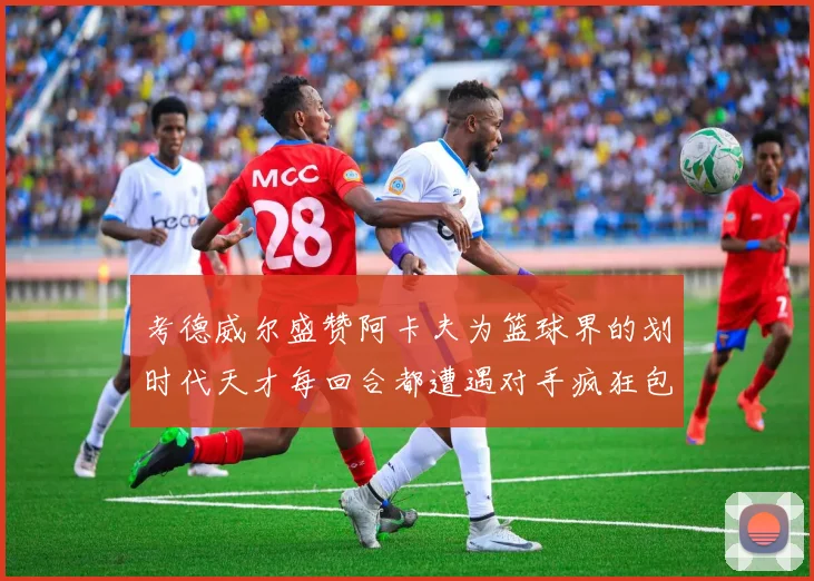 考德威尔盛赞阿卡夫为篮球界的划时代天才每回合都遭遇对手疯狂包夹挑战