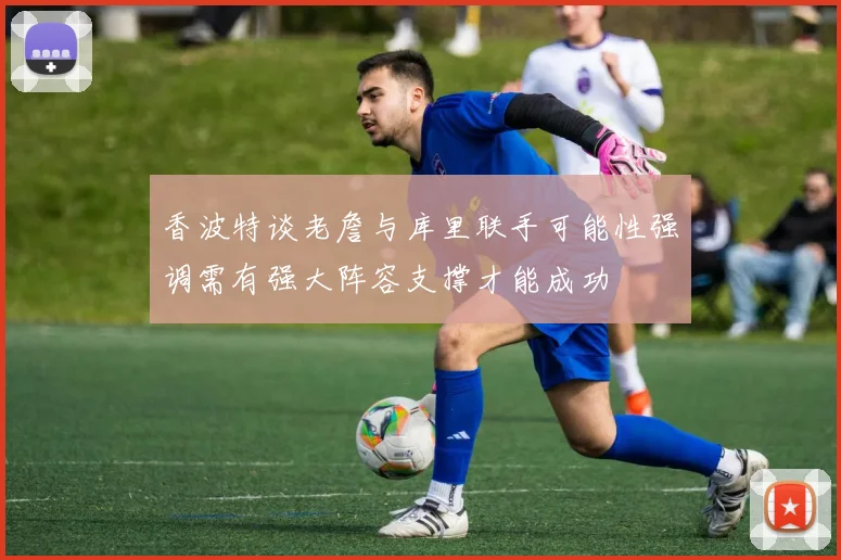 香波特谈老詹与库里联手可能性强调需有强大阵容支撑才能成功