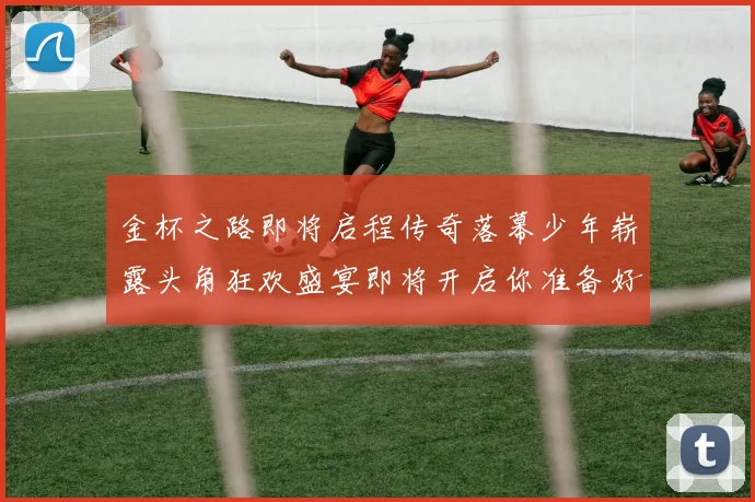 金杯之路即将启程传奇落幕少年崭露头角狂欢盛宴即将开启你准备好了吗