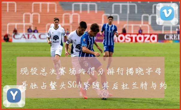 现役总决赛场均得分排行揭晓字母哥独占鳌头SGA紧随其后杜兰特与约基奇争夺第三