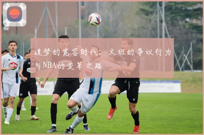 追梦的宽容时代：文班的争议行为与NBA的变革之路