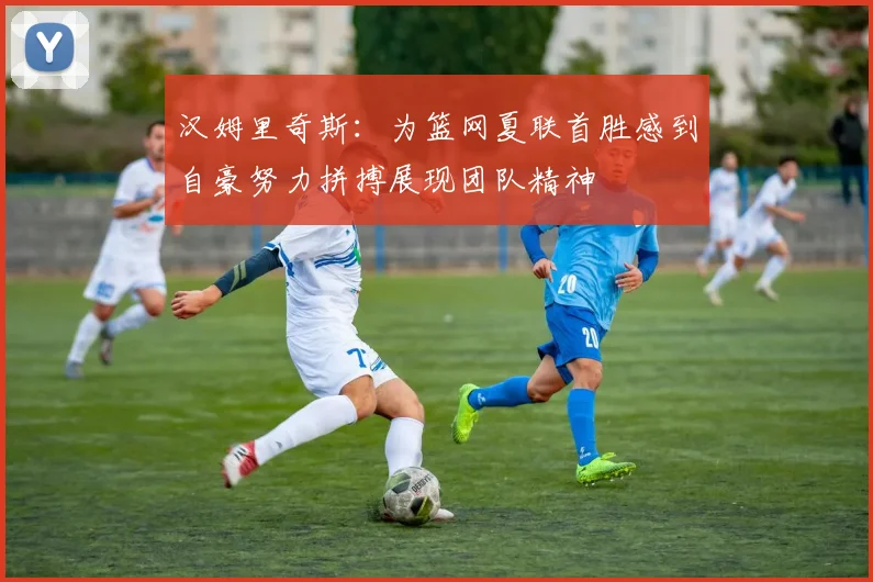汉姆里奇斯：为篮网夏联首胜感到自豪努力拼搏展现团队精神
