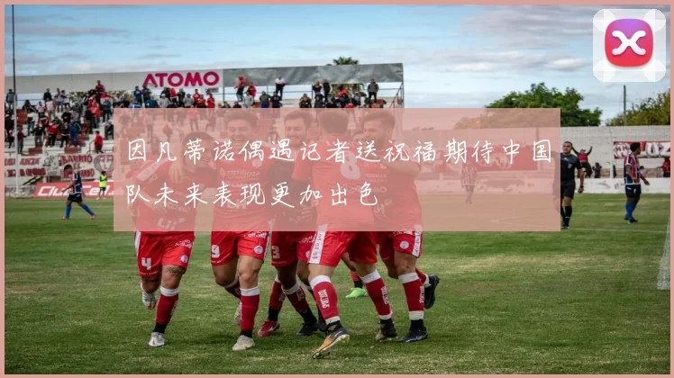 因凡蒂诺偶遇记者送祝福期待中国队未来表现更加出色