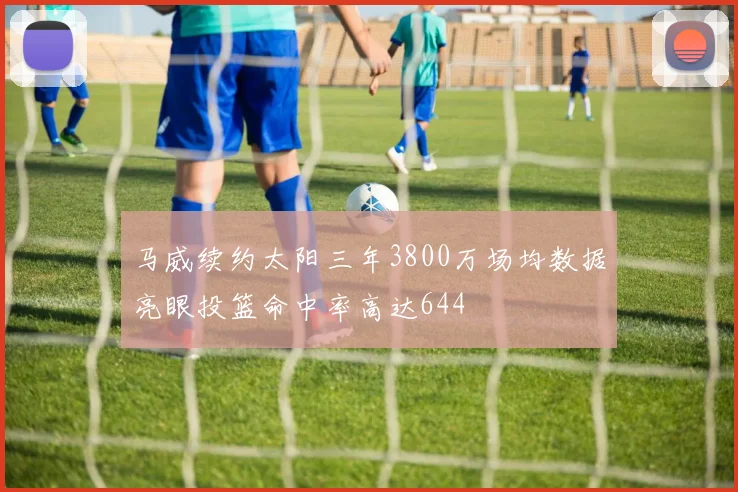 马威续约太阳三年3800万场均数据亮眼投篮命中率高达644