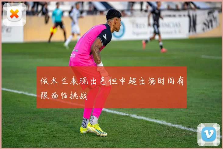 依木兰表现出色但中超出场时间有限面临挑战