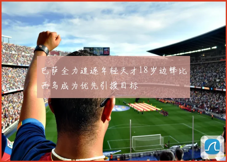 巴萨全力追逐年轻天才18岁边锋比西乌成为优先引援目标
