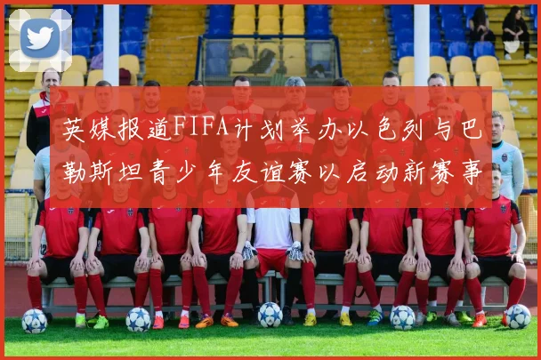 英媒报道FIFA计划举办以色列与巴勒斯坦青少年友谊赛以启动新赛事