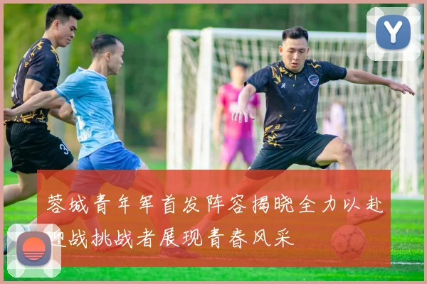 蓉城青年军首发阵容揭晓全力以赴迎战挑战者展现青春风采