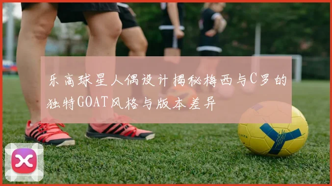 乐高球星人偶设计揭秘梅西与C罗的独特GOAT风格与版本差异