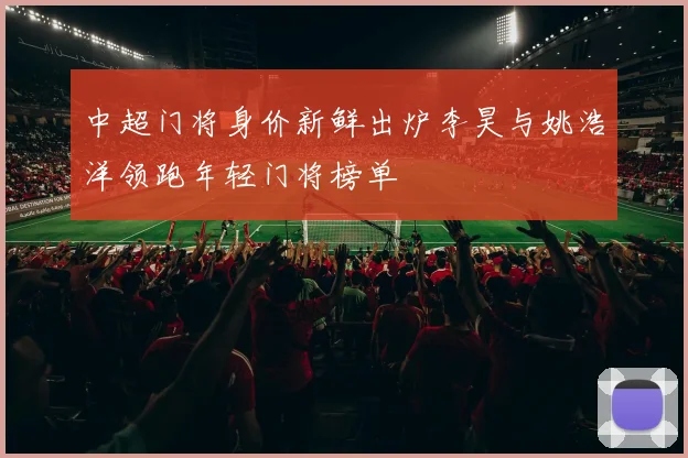 中超门将身价新鲜出炉李昊与姚浩洋领跑年轻门将榜单
