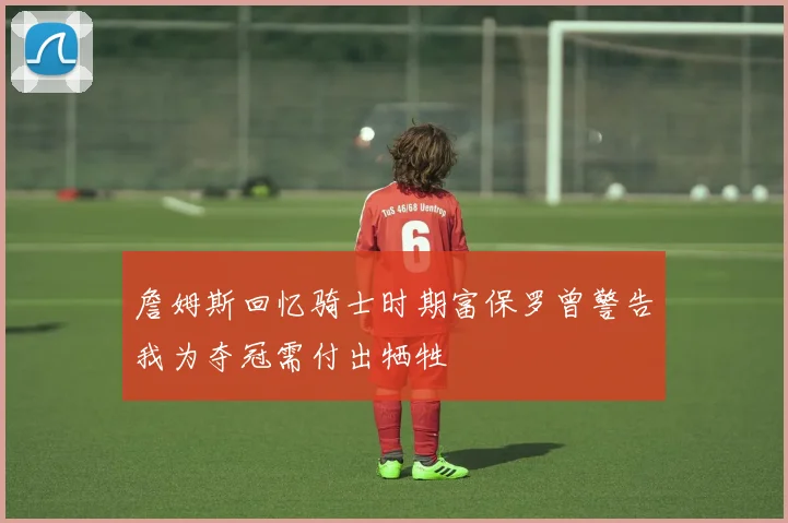 詹姆斯回忆骑士时期富保罗曾警告我为夺冠需付出牺牲