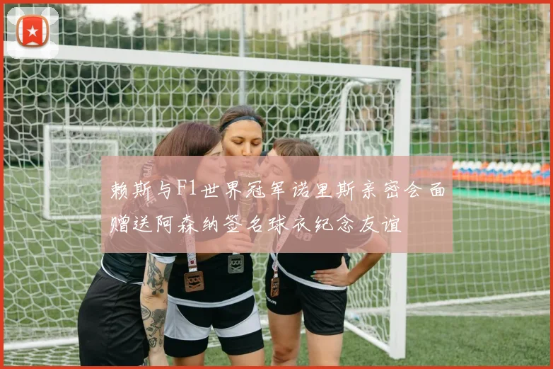赖斯与F1世界冠军诺里斯亲密会面赠送阿森纳签名球衣纪念友谊