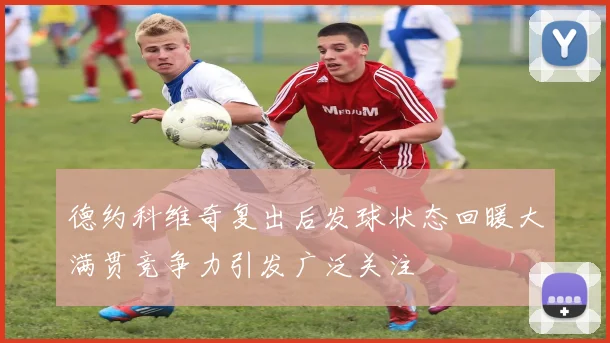 德约科维奇复出后发球状态回暖大满贯竞争力引发广泛关注