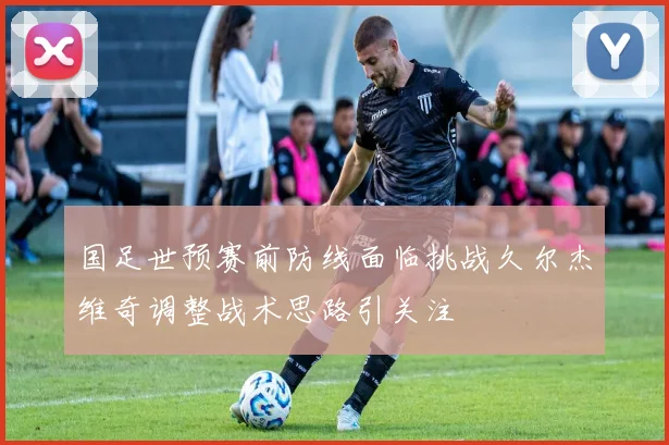 国足世预赛前防线面临挑战久尔杰维奇调整战术思路引关注