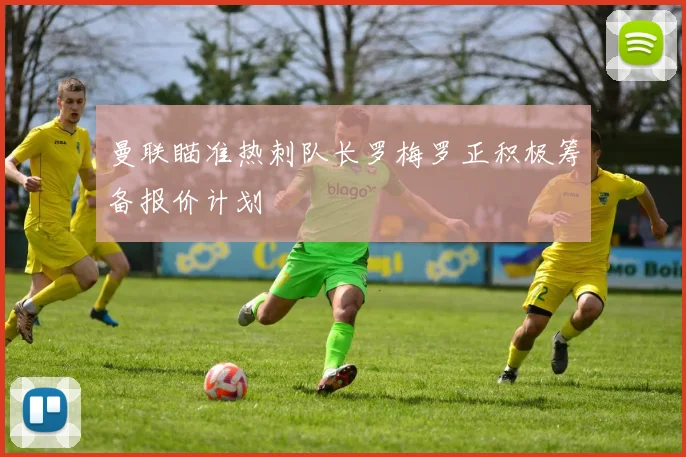 曼联瞄准热刺队长罗梅罗正积极筹备报价计划