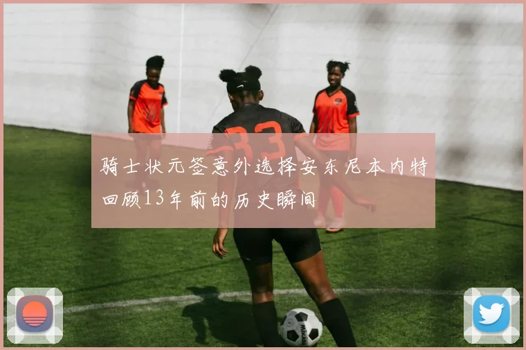 骑士状元签意外选择安东尼本内特回顾13年前的历史瞬间